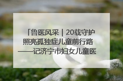 鲁医风采｜20载守护 照亮孤独症儿童前行路——记济宁市妇女儿童医院儿童康复中心主任、副主任技师赵淑珍