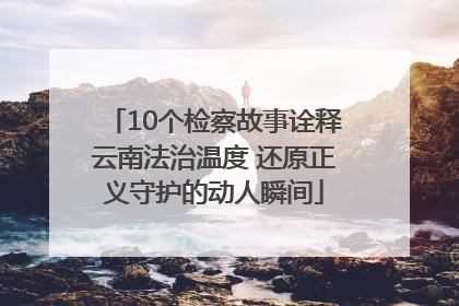 10个检察故事诠释云南法治温度 还原正义守护的动人瞬间