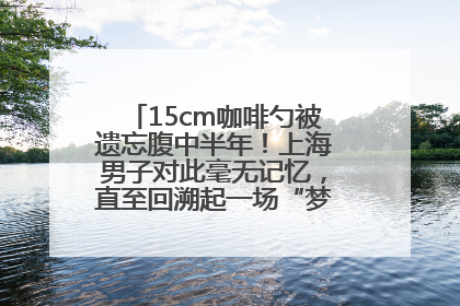15cm咖啡勺被遗忘腹中半年！上海男子对此毫无记忆，直至回溯起一场“梦境”般的经历