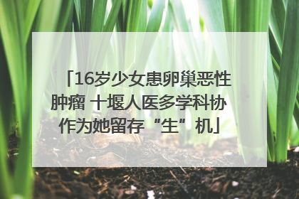 16岁少女患卵巢恶性肿瘤 十堰人医多学科协作为她留存“生”机