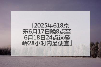 2025年618京东6月17日晚8点至6月18日24点这巅峰28小时内最便宜