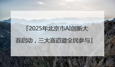 2025年北京市AI创新大赛启动，三大赛道邀全民参与