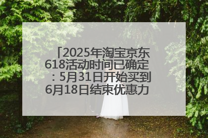 2025年淘宝京东618活动时间已确定：5月31日开始买到6月18日结束优惠力度最大最便宜！