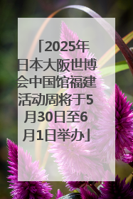 2025年日本大阪世博会中国馆福建活动周将于5月30日至6月1日举办