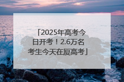 2025年高考今日开考！2.6万名考生今天在厦高考