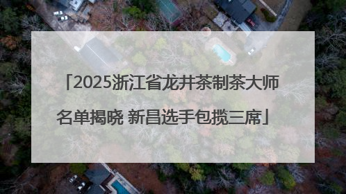 2025浙江省龙井茶制茶大师名单揭晓 新昌选手包揽三席