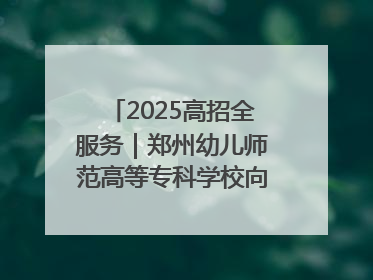2025高招全服务｜郑州幼儿师范高等专科学校向“新”聚力向“优”提质 努力打造特色鲜明的高水平师范院校