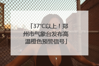 37℃以上！郑州市气象台发布高温橙色预警信号