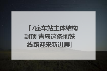 7座车站主体结构封顶 青岛这条地铁线路迎来新进展