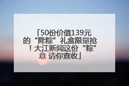 50份价值139元的“隆粽”礼盒限量抢！大江新闻这份“粽”意 请你查收