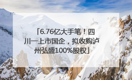 6.76亿大手笔！四川一上市国企，拟收购泸州弘盛100%股权
